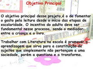 Objetivo Principal O objetivo principal desse projeto,é o de fomentar o gosto pela leitura desde o início das etapas de escolaridade. O incentivo do adulto deve ser fundamental nesse processo, sendo o mediador entre a criança e o livro. Trabalhar com Literatura na escola é promover a aprendizagem que sirva para a constituição de sujeitos que simplesmente não pertençam a uma sociedade, porém a questiona e a transforma. 