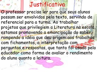 Justificativa O professor precisa ler para que seus alunos possam ser envolvidos pelo texto, servindo de referencial para a turma. Ao trabalhar projetos que privilegiem a Literatura na escola, estamos promovendo a emancipação do saber, rompendo a idéia que deu origem aos trabalhos com fichamentos, a interpretação com perguntas e respostas, que tanto foi usado pelo educador como forma de avaliar o rendimento do aluno quanto a leitura.   
