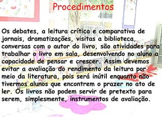 Procedimentos Os debates, a leitura crítica e comparativa de jornais, dramatizações, visitas a biblioteca, conversas com o autor do livro, são atividades para trabalhar o livro em sala, desenvolvendo no aluno a capacidade de pensar e crescer. Assim devemos evitar a avaliação do rendimento da leitura por meio da literatura, pois será inútil enquanto não tivermos alunos que encontrem o prazer no ato de ler. Os livros não podem servir de pretexto para serem, simplesmente, instrumentos de avaliação. 