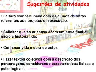 Sugestões de atividades   •  Leitura compartilhada com os alunos de obras referentes aos projetos em execução; •  Solicitar que as crianças dêem um novo final ou início à história lida; •  Conhecer vida e obra do autor; •  Fazer textos coletivos com a descrição dos personagens, considerando características físicas e psicológicas.   