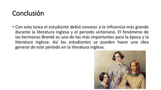 Conclusión
• Con esta tarea el estudiante debió conocer a la influencia más grande
durante la literatura inglesa y el periodo victoriano. El fenómeno de
las hermanas Brontë es uno de los más importantes para la época y la
literatura inglesa. Así los estudiantes se pueden hacer una idea
general de este periodo en la literatura inglesa.
 