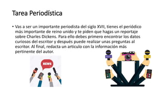 Tarea Periodística
• Vas a ser un importante periodista del siglo XVII, tienes el periódico
más importante de reino unido y te piden que hagas un reportaje
sobre Charles Dickens. Para ello debes primero encontrar los datos
curiosos del escritor y después puede realizar unas preguntas al
escritor. Al final, redacta un articulo con la información más
pertinente del autor.
 