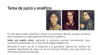 Tarea de juicio y analítica a:
En esta oportunidad conocerás a fondo a las hermanas Brontë, una gran influencia
para la literatura y la época general victoriana en Inglaterra.
Harás una reseña critica, siguiendo la estructura general (Introducción, tesis,
conclusión) basándonos en un articulo de Magazinedigital.com
Recuerda el buen uso de la redacción y la gramática, además de nombrar los
aspectos importantes de cada una de las hermanas Brontë y por qué fueron tan
relevantes durante este periodo.
 
