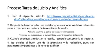 Proceso Tarea de Juicio y Analítica
1. Leer el siguiente articulo: http://www.magazinedigital.com/buena-
vida/cultura/avance-editorial-extrano-caso-las-hermanas-bronte
2. Después de hacer una lectura detallada, vas a anotar los datos relevantes
y vas a crear una estructura de tu reseña en borrador.
* Puedes recurrir a la lectura las veces que sea necesaria
* recuerda ser cuidadoso con lo que escribes y seguir la estructura de la reseña.
3. Cuando empieces a redactar tu reseña, recuerda conservar la estructura.
4. No olvides el buen uso de la gramática y la redacción, pues son
parámetros importantes a la hora de calificar.
 