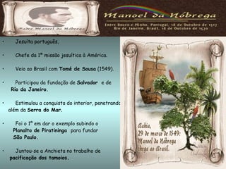 Jesuíta português, Chefe da 1ª missão jesuítica à América. Veio ao Brasil com  Tomé de Sousa  (1549). Participou da fundação de  Salvador  e de  Río da Janeiro. Estimulou a conquista do interior, penetrando além da  Serra do Mar. Foi o 1º em dar o exemplo subindo o   Planalto de Piratininga  para fundar  São Paulo. Juntou-se a Anchieta no trabalho de pacificação dos tamoios. Era  gago   