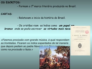 OS ESCRITOS: - Formam o 1º marco literário produzido no Brasil. CARTAS :  - Relatavam o inicio da história do Brasil. - Os cristãos viam  os índios como  um papel em  branco  onde se podia escrever  as virtudes mais necessárias. «Fizemos procissão com grande música, à qual respondiam  as trombetas. Ficaram os índios espantados de tal maneira  que depois pediam ao padre Navarro que lhes cantasse,  como na procissão o fazia.» 