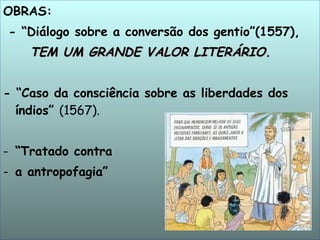 OBRAS: - “Diálogo sobre a conversão dos gentio”(1557),  TEM UM GRANDE VALOR LITERÁRIO. - “Caso da consciência sobre as liberdades dos índios”  (1567). “ Tratado contra  a antropofagia” 