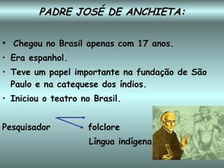 PADRE JOSÉ DE ANCHIETA: Chegou no Brasil apenas com 17 anos. Era espanhol. Teve um papel importante na fundação de São Paulo e na catequese dos índios. Iniciou o teatro no Brasil. Pesquisador  folclore Língua indígena 