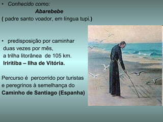 Conhecido como: Abarebebe   (  padre santo voador, em língua tupi. ) predisposição por caminhar  duas vezes por mês,  a trilha litorânea  de 105 km.  Iriritiba – Ilha de Vitória.   Percurso é  percorrido por turistas  e peregrinos à semelhança do  Caminho de Santiago (Espanha) 