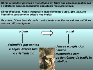 Obras refinadas : poemas e monólogos em latim que parecem destinados a satisfazer suas necessidades espirituais mais profundas.  Obras didáticas : hinos, canções e especialmente autos, que visavam infundir o pensamento cristão nos índios.  Os autos : Obras teatrais onde o autor tenta conciliar os valores católicos com os mitos indígenas. o bem defendido por santos e anjos, expressam o cristianismo o mal deuses e pajés dos nativos  misturados com  os demônios da tradição católica   