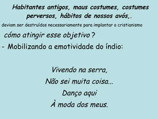 Habitantes antigos, maus costumes, costumes perversos, hábitos de nossos avós, . deviam ser destruídos necessariamente para implantar o cristianismo cómo atingir esse objetivo  ? Mobilizando a emotividade do índio: Vivendo na serra, Não sei muita coisa... Danço aqui À moda dos meus. 
