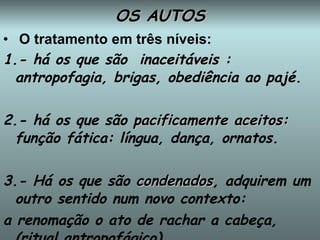 OS AUTOS O tratamento em três níveis: 1.- há os que são  i naceitáveis  : antropofagia, brigas, obediência ao pajé. 2.- há os que são  pacificamente aceitos:  função fática: língua, dança, ornatos. 3.- Há os que são  condenados , adquirem um outro sentido num novo contexto: a renomação o ato de rachar a cabeça, (ritual antropofágico). 