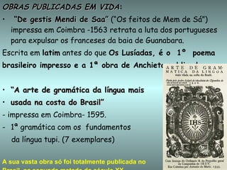 OBRAS PUBLICADAS EM VIDA : “ De gestis Mendi de Saa”  (“Os feitos de Mem de Sá”)  impressa em Coimbra -1563 retrata a luta dos portugueses para expulsar os franceses da baia de Guanabara.  Escrita em  latim  antes do que  Os Lusíadas, é o  1º  poema brasileiro impresso e a 1ª obra de Anchieta publicada. “ A arte de gramática da língua mais  usada na costa do Brasil” - impressa em Coimbra- 1595. 1ª gramática com os  fundamentos  da língua tupi. (7 exemplares) A sua vasta obra só foi totalmente publicada no  Brasil, na segunda metade do século XX   