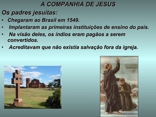 A COMPANHIA DE JESUS Os padres jesuitas: Chegaram ao Brasil em 1549. Implantaram as primeiras instituições de ensino do país. Na visão deles, os índios eram pagãos a serem convertidos. Acreditavam que não existia salvação fora da igreja. 