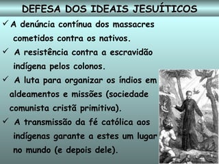DEFESA DOS IDEAIS JESUÍTICOS A denúncia contínua dos massacres cometidos contra os nativos. A resistência contra a escravidão indígena pelos colonos. A luta para organizar os índios em aldeamentos e missões (sociedade  comunista cristã primitiva). A transmissão da fé católica aos indígenas garante a estes um lugar no mundo (e depois dele). 
