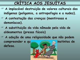 CRÍTICA AOS JESUÍTAS A implacável destruição de valores culturais dos indígenas (poligamia, a antropofagia e a nudez). A contestação da s crenças (mentirosas e demoníacas). A substituição da vida nômade pela vida de aldeamentos (presas fáceis) ‏ A adoção de uma religiosidade que não podem compreender e que domestica seus instintos de defesa.   