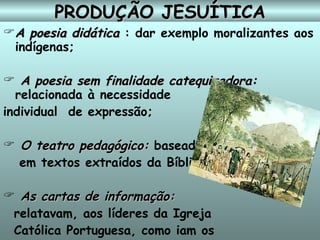 PRODUÇÃO JESUÍTICA A poesia didática  : dar exemplo moralizantes aos indígenas;  A poesia sem finalidade catequizadora:  relacionada à necessidade  individual  de expressão;  O teatro pedagógico:  baseado  em textos extraídos da Bíblia;  As cartas de informação:   relatavam, aos líderes da Igreja  Católica Portuguesa, como iam os  trabalhos de catequese no Brasil.   