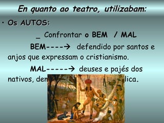En quanto ao teatro, utilizabam : Os AUTOS: _  Confrontar  o BEM  / MAL BEM----    defendido por santos e anjos que expressam o cristianismo. MAL-----    deuses e pajés dos nativos, demônios   da tradição católica . 