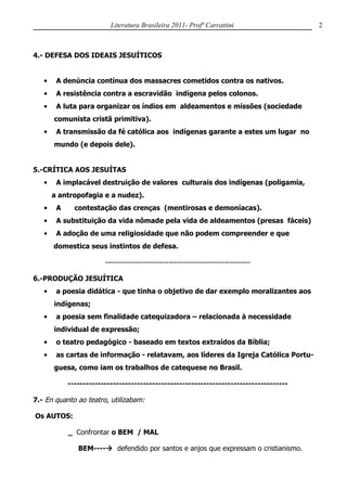 Literatura Brasileira 2011- Profª Carrattini                  2



4.- DEFESA DOS IDEAIS JESUÍTICOS


   •    A denúncia contínua dos massacres cometidos contra os nativos.
   •    A resistência contra a escravidão indígena pelos colonos.
   •    A luta para organizar os índios em aldeamentos e missões (sociedade
       comunista cristã primitiva).
   •    A transmissão da fé católica aos indígenas garante a estes um lugar no
       mundo (e depois dele).


5.-CRÍTICA AOS JESUÍTAS
   •    A implacável destruição de valores culturais dos indígenas (poligamia,
       a antropofagia e a nudez).
   •    A     contestação das crenças (mentirosas e demoníacas).
   •    A substituição da vida nômade pela vida de aldeamentos (presas fáceis)
   •    A adoção de uma religiosidade que não podem compreender e que
       domestica seus instintos de defesa.

                        ---------------------------------------------------------

6.-PRODUÇÃO JESUÍTICA
   •    a poesia didática - que tinha o objetivo de dar exemplo moralizantes aos
       indígenas;
   •    a poesia sem finalidade catequizadora – relacionada à necessidade
       individual de expressão;
   •    o teatro pedagógico - baseado em textos extraídos da Bíblia;
   •    as cartas de informação - relatavam, aos líderes da Igreja Católica Portu-
       guesa, como iam os trabalhos de catequese no Brasil.

            -------------------------------------------------------------------------

7.- En quanto ao teatro, utilizabam:

Os AUTOS:

            _ Confrontar o BEM / MAL

               BEM---- defendido por santos e anjos que expressam o cristianismo.
 