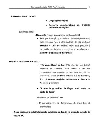 Literatura Brasileira 2011- Profª Carrattini                             9



 USAVA EM SEUS TEXTOS:

                                       •   Linguagem simples

                                       •   Revelava características            da   tradição
                                           medieval portuguesa.

        Conhecido como:
                          Abarebebe ( padre santo voador, em língua tupi.)
                           •   Sua predisposição por caminhar fazia que percorresse,
                               duas vezes por mês, a trilha litorânea de 105 km. Entre
                               Iriritiba – Ilha de Vitória. Hoje esse percurso é
                               percorrido por turistas e peregrinos à semelhança do
                               Caminho de Santiago (Espanha)



OBRAS PUBLICADAS EM VIDA:
                           •    “De gestis Mendi de Saa” (“Os feitos de Mem de Sá”)
                               impressa     em    Coimbra    -1563   retrata    a   luta   dos
                               portugueses para expulsar os franceses da baia de
                               Guanabara. Escrita em latim antes do que Os Lusíadas,
                               é o 1º poema brasileiro impresso e a 1ª obra de
                               Anchieta publicada.

                           •   “A arte de gramática da língua mais usada na
                               costa do Brasil”

                           - impressa em Coimbra- 1595.

                           - 1ª gramática com os          fundamentos da língua tupi. (7
                               exemplares)

   A sua vasta obra só foi totalmente publicada no Brasil, na segunda metade do
   século XX.
 
