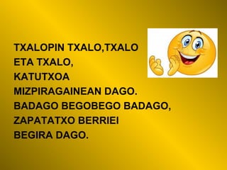 TXALOPIN TXALO,TXALO
ETA TXALO,
KATUTXOA
MIZPIRAGAINEAN DAGO.
BADAGO BEGOBEGO BADAGO,
ZAPATATXO BERRIEI
BEGIRA DAGO.
 