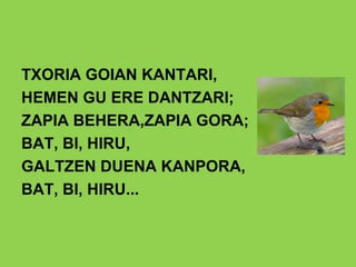 TXORIA GOIAN KANTARI,
HEMEN GU ERE DANTZARI;
ZAPIA BEHERA,ZAPIA GORA;
BAT, BI, HIRU,
GALTZEN DUENA KANPORA,
BAT, BI, HIRU...
 
