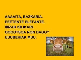 AAAAITA, BAZKARIA.
EEETENTE ELEFANTE.
IIIIZAR KILIKARI.
OOOOTSOA NON DAGO?
UUUBEHIAK MUU.
 