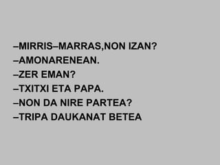 –MIRRIS–MARRAS,NON IZAN?
–AMONARENEAN.
–ZER EMAN?
–TXITXI ETA PAPA.
–NON DA NIRE PARTEA?
–TRIPA DAUKANAT BETEA
 