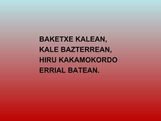 BAKETXE KALEAN,
KALE BAZTERREAN,
HIRU KAKAMOKORDO
ERRIAL BATEAN.
 