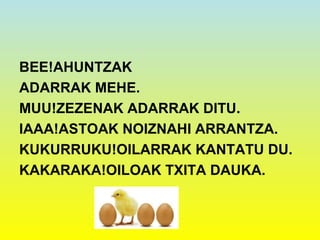 BEE!AHUNTZAK
ADARRAK MEHE.
MUU!ZEZENAK ADARRAK DITU.
IAAA!ASTOAK NOIZNAHI ARRANTZA.
KUKURRUKU!OILARRAK KANTATU DU.
KAKARAKA!OILOAK TXITA DAUKA.
 