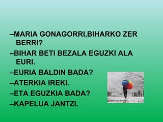 –MARIA GONAGORRI,BIHARKO ZER
 BERRI?
–BIHAR BETI BEZALA EGUZKI ALA
 EURI.
–EURIA BALDIN BADA?
–ATERKIA IREKI.
–ETA EGUZKIA BADA?
–KAPELUA JANTZI.
 