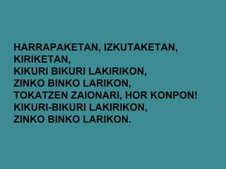 HARRAPAKETAN, IZKUTAKETAN,
KIRIKETAN,
KIKURI BIKURI LAKIRIKON,
ZINKO BINKO LARIKON,
TOKATZEN ZAIONARI, HOR KONPON!
KIKURI-BIKURI LAKIRIKON,
ZINKO BINKO LARIKON.
 