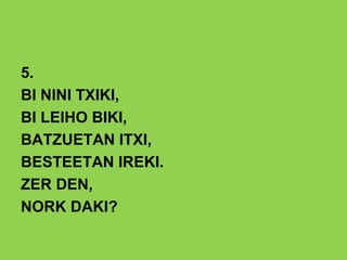 5.
BI NINI TXIKI,
BI LEIHO BIKI,
BATZUETAN ITXI,
BESTEETAN IREKI.
ZER DEN,
NORK DAKI?
 
