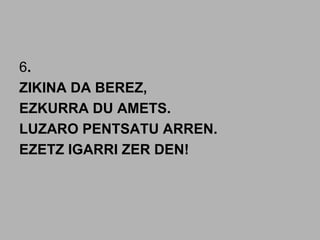 6.
ZIKINA DA BEREZ,
EZKURRA DU AMETS.
LUZARO PENTSATU ARREN.
EZETZ IGARRI ZER DEN!
 
