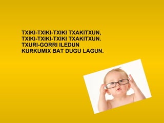 TXIKI-TXIKI-TXIKI TXAKITXUN,
TXIKI-TXIKI-TXIKI TXAKITXUN.
TXURI-GORRI ILEDUN
KURKUMIX BAT DUGU LAGUN.
 