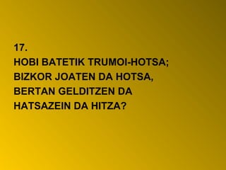 17.
HOBI BATETIK TRUMOI-HOTSA;
BIZKOR JOATEN DA HOTSA,
BERTAN GELDITZEN DA
HATSAZEIN DA HITZA?
 