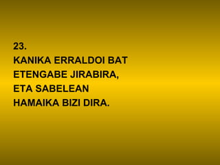 23.
KANIKA ERRALDOI BAT
ETENGABE JIRABIRA,
ETA SABELEAN
HAMAIKA BIZI DIRA.
 