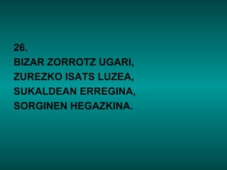 26.
BIZAR ZORROTZ UGARI,
ZUREZKO ISATS LUZEA,
SUKALDEAN ERREGINA,
SORGINEN HEGAZKINA.
 