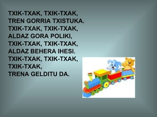 TXIK-TXAK, TXIK-TXAK,
TREN GORRIA TXISTUKA.
TXIK-TXAK, TXIK-TXAK,
ALDAZ GORA POLIKI,
TXIK-TXAK, TXIK-TXAK,
ALDAZ BEHERA IHESI.
TXIK-TXAK, TXIK-TXAK,
TXIK-TXAK,
TRENA GELDITU DA.
 