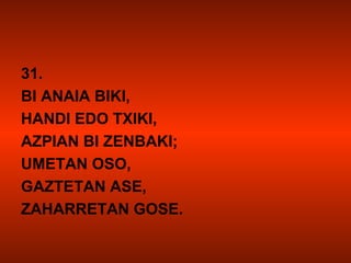 31.
BI ANAIA BIKI,
HANDI EDO TXIKI,
AZPIAN BI ZENBAKI;
UMETAN OSO,
GAZTETAN ASE,
ZAHARRETAN GOSE.
 