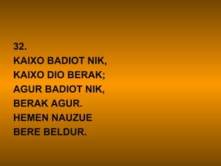 32.
KAIXO BADIOT NIK,
KAIXO DIO BERAK;
AGUR BADIOT NIK,
BERAK AGUR.
HEMEN NAUZUE
BERE BELDUR.
 
