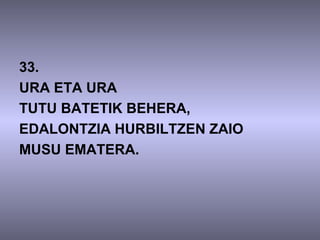 33.
URA ETA URA
TUTU BATETIK BEHERA,
EDALONTZIA HURBILTZEN ZAIO
MUSU EMATERA.
 