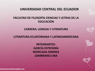 UNIVERSIDAD CENTRAL DEL ECUADOR

FACULTAD DE FILOSOFÍA CIENCIAS Y LETRAS DE LA
                 EDUCACIÓN

       CARRERA: LENGUA Y LITERATURA

LITERATURA ECUATORIANA Y LATINOAMERICANA

               INTEGRANTES:
             GARCÍA ESTEFANÍA
             MONCADA ANDREA
              ZAMBRANO LINA
 