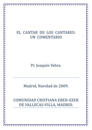 EL  CANTAR  DE  LOS  CANTARES:  
UN  COMENTARIO 
 
 
 
 
 
Pr. Joaquín Yebra. 
 
 
Madrid, Navidad de 2009. 
 
 
COMUNIDAD CRISTIANA EBEN‐EZER 
DE VALLECAS‐VILLA, MADRID. 

 