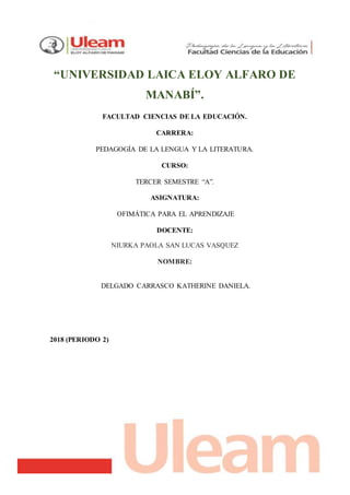 “UNIVERSIDAD LAICA ELOY ALFARO DE
MANABÍ”.
FACULTAD CIENCIAS DE LA EDUCACIÓN.
CARRERA:
PEDAGOGÍA DE LA LENGUA Y LA LITERATURA.
CURSO:
TERCER SEMESTRE “A”.
ASIGNATURA:
OFIMÁTICA PARA EL APRENDIZAJE
DOCENTE:
NIURKA PAOLA SAN LUCAS VASQUEZ
NOMBRE:
DELGADO CARRASCO KATHERINE DANIELA.
2018 (PERIODO 2)
 