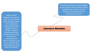 Literatura Manabita
El historiador Alfredo Cedeño Delgado,
primer ponente del encuentro cultural,
manifestó que el desarrollo de la
literatura manabita tiene tres
momentos históricos.
Según Cedeño
Delgado, este proceso
inició en los primeros
años del siglo pasado
con la puesta en
funcionamiento del
colegio Nacional
Olmedo, luego la
creación del núcleo
provincial de la Casa
de la Cultura
Ecuatoriana y el
último momento se da
con la creación de la
Universidad Laica Eloy
ALfaro de Manabí.
 