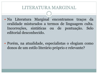 LITERATURA MARGINAL
 Na Literatura Marginal encontramos traços da
oralidade misturados a termos de linguagem culta.
Incorreções, sintáticas ou de pontuação. Selo
editorial desconhecido.
 Porém, na atualidade, especialistas o elogiam como
donos de um estilo literário próprio e relevante?
 