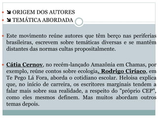   ORIGEM DOS AUTORES
  TEMÁTICA ABORDADA
 Este movimento reúne autores que têm berço nas periferias
brasileiras, escrevem sobre temáticas diversas e se mantêm
distantes das normas cultas propositalmente.
 Cátia Cernov, no recém-lançado Amazônia em Chamas, por
exemplo, reúne contos sobre ecologia. Rodrigo Ciríaco, em
Te Pego Lá Fora, aborda o cotidiano escolar. Heloisa explica
que, no início de carreira, os escritores marginais tendem a
falar mais sobre sua realidade, a respeito do "próprio CEP",
como eles mesmos definem. Mas muitos abordam outros
temas depois.
 