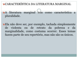 CARACTERÍSTICA DA LITERATURA MARGINAL
A literatura marginal tem como característica a
pluralidade.
Ela não deve ser, por exemplo, tachada simplesmente
de violenta ou de retrato da pobreza e da
marginalidade, como costuma ocorrer. Esses temas
fazem parte de seu repertório, mas não são os únicos.
 