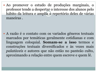  Ao promover o estudo de produções marginais, o
professor tende a despertar o interesse dos alunos pelo
hábito da leitura e amplia o repertório deles de várias
maneiras .
 A razão é o contato com os variados gêneros textuais
marcados por temáticas geralmente cotidianas e com
linguagem coloquial. Somam-se a isso termos e
construções textuais diversificados e às vezes mais
palatáveis e autores que não estão no panteão culto,
aproximando a relação entre quem escreve e quem lê.
 